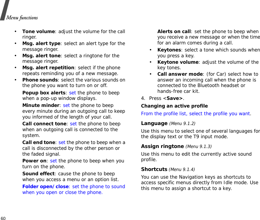 Menu functions60•Tone volume: adjust the volume for the call ringer.•Msg. alert type: select an alert type for the message ringer.•Msg. alert tone: select a ringtone for the message ringer.•Msg. alert repetition: select if the phone repeats reminding you of a new message.•Phone sounds: select the various sounds on the phone you want to turn on or off. Popup box alerts: set the phone to beep when a pop-up window displays.Minute minder: set the phone to beep every minute during an outgoing call to keep you informed of the length of your call.Call connect tone: set the phone to beep when an outgoing call is connected to the system.Call end tone: set the phone to beep when a call is disconnected by the other person or the faded signal.Power on: set the phone to beep when you turn on the phone.Sound effect: cause the phone to beep when you access a menu or an option list.Folder open/close: set the phone to sound when you open or close the phone.Alerts on call: set the phone to beep when you receive a new message or when the time for an alarm comes during a call.•Keytones: select a tone which sounds when you press a key.•Keytone volume: adjust the volume of the key tones.•Call answer mode: (for Car) select how to answer an incoming call when the phone is connected to the Bluetooth headset or hands-free car kit.4. Press &lt;Save&gt;.Changing an active profileFrom the profile list, select the profile you want.Language (Menu 9.1.2)Use this menu to select one of several languages for the display text or the T9 input mode.Assign ringtone (Menu 9.1.3)Use this menu to edit the currently active sound profile.Shortcuts (Menu 9.1.4)You can use the Navigation keys as shortcuts to access specific menus directly from Idle mode. Use this menu to assign a shortcut to a key.