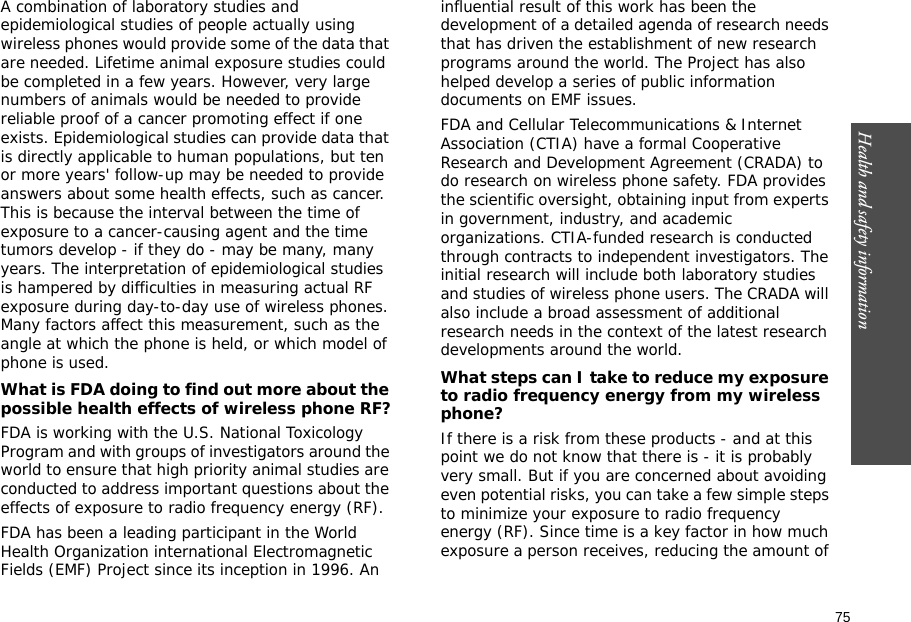 75Health and safety information    A combination of laboratory studies and epidemiological studies of people actually using wireless phones would provide some of the data that are needed. Lifetime animal exposure studies could be completed in a few years. However, very large numbers of animals would be needed to provide reliable proof of a cancer promoting effect if one exists. Epidemiological studies can provide data that is directly applicable to human populations, but ten or more years&apos; follow-up may be needed to provide answers about some health effects, such as cancer. This is because the interval between the time of exposure to a cancer-causing agent and the time tumors develop - if they do - may be many, many years. The interpretation of epidemiological studies is hampered by difficulties in measuring actual RF exposure during day-to-day use of wireless phones. Many factors affect this measurement, such as the angle at which the phone is held, or which model of phone is used.What is FDA doing to find out more about the possible health effects of wireless phone RF?FDA is working with the U.S. National Toxicology Program and with groups of investigators around the world to ensure that high priority animal studies are conducted to address important questions about the effects of exposure to radio frequency energy (RF).FDA has been a leading participant in the World Health Organization international Electromagnetic Fields (EMF) Project since its inception in 1996. An influential result of this work has been the development of a detailed agenda of research needs that has driven the establishment of new research programs around the world. The Project has also helped develop a series of public information documents on EMF issues.FDA and Cellular Telecommunications &amp; Internet Association (CTIA) have a formal Cooperative Research and Development Agreement (CRADA) to do research on wireless phone safety. FDA provides the scientific oversight, obtaining input from experts in government, industry, and academic organizations. CTIA-funded research is conducted through contracts to independent investigators. The initial research will include both laboratory studies and studies of wireless phone users. The CRADA will also include a broad assessment of additional research needs in the context of the latest research developments around the world.What steps can I take to reduce my exposure to radio frequency energy from my wireless phone?If there is a risk from these products - and at this point we do not know that there is - it is probably very small. But if you are concerned about avoiding even potential risks, you can take a few simple steps to minimize your exposure to radio frequency energy (RF). Since time is a key factor in how much exposure a person receives, reducing the amount of 