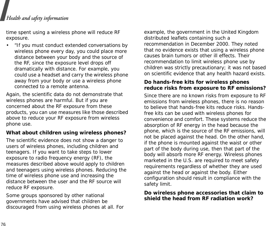 Health and safety information76time spent using a wireless phone will reduce RF exposure.• “If you must conduct extended conversations by wireless phone every day, you could place more distance between your body and the source of the RF, since the exposure level drops off dramatically with distance. For example, you could use a headset and carry the wireless phone away from your body or use a wireless phone connected to a remote antenna.Again, the scientific data do not demonstrate that wireless phones are harmful. But if you are concerned about the RF exposure from these products, you can use measures like those described above to reduce your RF exposure from wireless phone use.What about children using wireless phones?The scientific evidence does not show a danger to users of wireless phones, including children and teenagers. If you want to take steps to lower exposure to radio frequency energy (RF), the measures described above would apply to children and teenagers using wireless phones. Reducing the time of wireless phone use and increasing the distance between the user and the RF source will reduce RF exposure.Some groups sponsored by other national governments have advised that children be discouraged from using wireless phones at all. For example, the government in the United Kingdom distributed leaflets containing such a recommendation in December 2000. They noted that no evidence exists that using a wireless phone causes brain tumors or other ill effects. Their recommendation to limit wireless phone use by children was strictly precautionary; it was not based on scientific evidence that any health hazard exists. Do hands-free kits for wireless phones reduce risks from exposure to RF emissions?Since there are no known risks from exposure to RF emissions from wireless phones, there is no reason to believe that hands-free kits reduce risks. Hands-free kits can be used with wireless phones for convenience and comfort. These systems reduce the absorption of RF energy in the head because the phone, which is the source of the RF emissions, will not be placed against the head. On the other hand, if the phone is mounted against the waist or other part of the body during use, then that part of the body will absorb more RF energy. Wireless phones marketed in the U.S. are required to meet safety requirements regardless of whether they are used against the head or against the body. Either configuration should result in compliance with the safety limit.Do wireless phone accessories that claim to shield the head from RF radiation work?