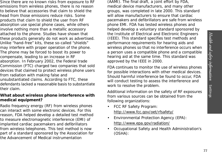 77Health and safety information    Settings Since there are no known risks from exposure to RF emissions from wireless phones, there is no reason to believe that accessories that claim to shield the head from those emissions reduce risks. Some products that claim to shield the user from RF absorption use special phone cases, while others involve nothing more than a metallic accessory attached to the phone. Studies have shown that these products generally do not work as advertised. Unlike “hand-free” kits, these so-called “shields” may interfere with proper operation of the phone. The phone may be forced to boost its power to compensate, leading to an increase in RF absorption. In February 2002, the Federal trade Commission (FTC) charged two companies that sold devices that claimed to protect wireless phone users from radiation with making false and unsubstantiated claims. According to FTC, these defendants lacked a reasonable basis to substantiate their claim.What about wireless phone interference with medical equipment?Radio frequency energy (RF) from wireless phones can interact with some electronic devices. For this reason, FDA helped develop a detailed test method to measure electromagnetic interference (EMI) of implanted cardiac pacemakers and defibrillators from wireless telephones. This test method is now part of a standard sponsored by the Association for the Advancement of Medical instrumentation (AAMI). The final draft, a joint effort by FDA, medical device manufacturers, and many other groups, was completed in late 2000. This standard will allow manufacturers to ensure that cardiac pacemakers and defibrillators are safe from wireless phone EMI. FDA has tested wireless phones and helped develop a voluntary standard sponsored by the Institute of Electrical and Electronic Engineers (IEEE). This standard specifies test methods and performance requirements for hearing aids and wireless phones so that no interference occurs when a person uses a compatible phone and a compatible hearing aid at the same time. This standard was approved by the IEEE in 2000.FDA continues to monitor the use of wireless phones for possible interactions with other medical devices. Should harmful interference be found to occur, FDA will conduct testing to assess the interference and work to resolve the problem.Additional information on the safety of RF exposures from various sources can be obtained from the following organizations:• FCC RF Safety Program:http://www.fcc.gov/oet/rfsafety/• Environmental Protection Agency (EPA):http://www.epa.gov/radiation/• Occupational Safety and Health Administration&apos;s (OSHA): 