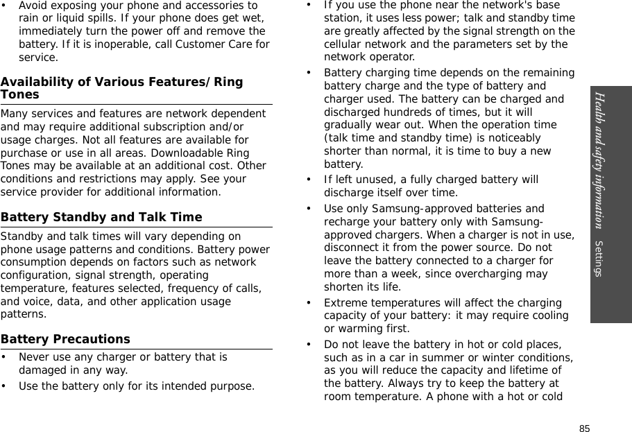 85Health and safety information    Settings • Avoid exposing your phone and accessories to rain or liquid spills. If your phone does get wet, immediately turn the power off and remove the battery. If it is inoperable, call Customer Care for service.Availability of Various Features/Ring TonesMany services and features are network dependent and may require additional subscription and/or usage charges. Not all features are available for purchase or use in all areas. Downloadable Ring Tones may be available at an additional cost. Other conditions and restrictions may apply. See your service provider for additional information.Battery Standby and Talk TimeStandby and talk times will vary depending on phone usage patterns and conditions. Battery power consumption depends on factors such as network configuration, signal strength, operating temperature, features selected, frequency of calls, and voice, data, and other application usage patterns. Battery Precautions• Never use any charger or battery that is damaged in any way.• Use the battery only for its intended purpose.• If you use the phone near the network&apos;s base station, it uses less power; talk and standby time are greatly affected by the signal strength on the cellular network and the parameters set by the network operator.• Battery charging time depends on the remaining battery charge and the type of battery and charger used. The battery can be charged and discharged hundreds of times, but it will gradually wear out. When the operation time (talk time and standby time) is noticeably shorter than normal, it is time to buy a new battery.• If left unused, a fully charged battery will discharge itself over time.• Use only Samsung-approved batteries and recharge your battery only with Samsung-approved chargers. When a charger is not in use, disconnect it from the power source. Do not leave the battery connected to a charger for more than a week, since overcharging may shorten its life.• Extreme temperatures will affect the charging capacity of your battery: it may require cooling or warming first.• Do not leave the battery in hot or cold places, such as in a car in summer or winter conditions, as you will reduce the capacity and lifetime of the battery. Always try to keep the battery at room temperature. A phone with a hot or cold 