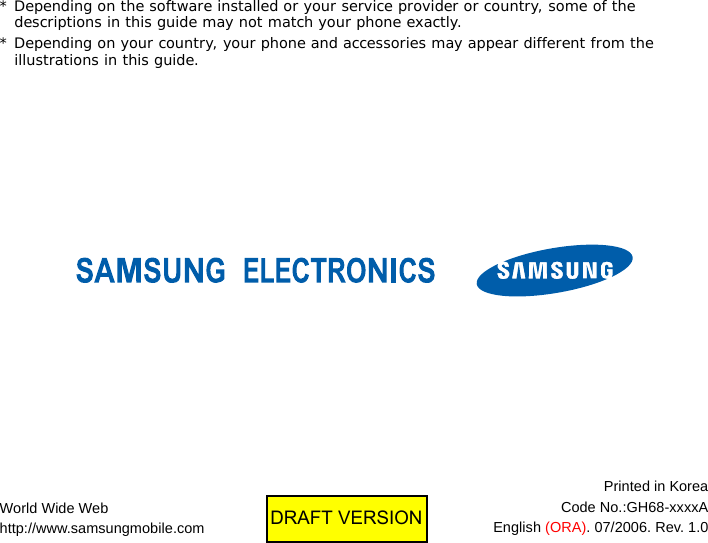 * Depending on the software installed or your service provider or country, some of the descriptions in this guide may not match your phone exactly.* Depending on your country, your phone and accessories may appear different from the illustrations in this guide.World Wide Webhttp://www.samsungmobile.comPrinted in KoreaCode No.:GH68-xxxxAEnglish (ORA). 07/2006. Rev. 1.0DRAFT VERSION