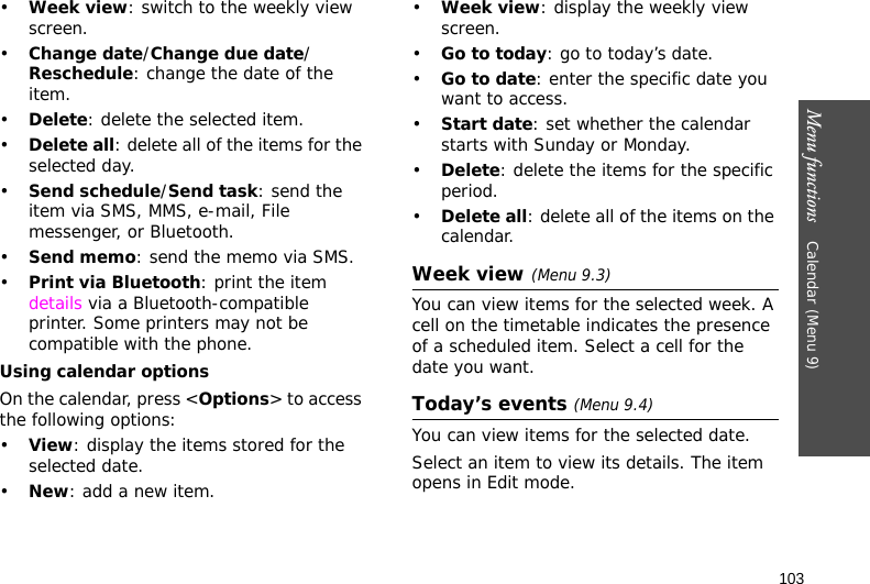 Menu functions    Calendar (Menu 9)103•Week view: switch to the weekly view screen.•Change date/Change due date/Reschedule: change the date of the item.•Delete: delete the selected item.•Delete all: delete all of the items for the selected day.•Send schedule/Send task: send the item via SMS, MMS, e-mail, File messenger, or Bluetooth.•Send memo: send the memo via SMS.•Print via Bluetooth: print the item details via a Bluetooth-compatible printer. Some printers may not be compatible with the phone.Using calendar optionsOn the calendar, press &lt;Options&gt; to access the following options:•View: display the items stored for the selected date.•New: add a new item.•Week view: display the weekly view screen.•Go to today: go to today’s date.•Go to date: enter the specific date you want to access.•Start date: set whether the calendar starts with Sunday or Monday.•Delete: delete the items for the specific period.•Delete all: delete all of the items on the calendar.Week view (Menu 9.3)You can view items for the selected week. A cell on the timetable indicates the presence of a scheduled item. Select a cell for the date you want.Today’s events (Menu 9.4)You can view items for the selected date.Select an item to view its details. The item opens in Edit mode.