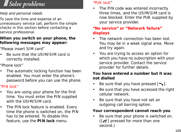 105Solve problemsHelp and personal needsTo save the time and expense of an unnecessary service call, perform the simple checks in this section before contacting a service professional.When you switch on your phone, the following messages may appear:“Please insert SIM card”• Be sure that the USIM/SIM card is correctly installed.“Phone lock”• The automatic locking function has been enabled. You must enter the phone’s password before you can use the phone.“PIN lock”• You are using your phone for the first time. You must enter the PIN supplied with the USIM/SIM card.• The PIN lock feature is enabled. Every time the phone is switched on, the PIN has to be entered. To disable this feature, use the PIN lock menu.“PUK lock”• The PIN code was entered incorrectly three times, and the USIM/SIM card is now blocked. Enter the PUK supplied by your service provider.“No service” or “Network failure” displays• The network connection has been lost. You may be in a weak signal area. Move and try again.• You are trying to access an option for which you have no subscription with your service provider. Contact the service provider for further details.You have entered a number but it was not dialled• Be sure that you have pressed [ ].• Be sure that you have accessed the right cellular network.• Be sure that you have not set an outgoing call barring option.Your correspondent cannot reach you• Be sure that your phone is switched on. ([ ] pressed for more than one second.) 
