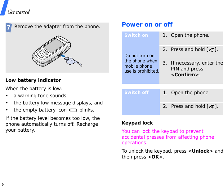 Get started8Low battery indicatorWhen the battery is low:• a warning tone sounds,• the battery low message displays, and• the empty battery icon   blinks.If the battery level becomes too low, the phone automatically turns off. Recharge your battery. Power on or offKeypad lockYou can lock the keypad to prevent accidental presses from affecting phone operations.To unlock the keypad, press &lt;Unlock&gt; and then press &lt;OK&gt;. Remove the adapter from the phone.Switch onDo not turn on the phone when mobile phone use is prohibited.1. Open the phone.2. Press and hold [ ].3. If necessary, enter the PIN and press &lt;Confirm&gt;.Switch off1. Open the phone.2. Press and hold [ ].