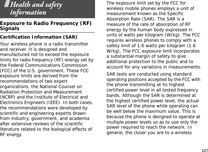 107Health and safety informationExposure to Radio Frequency (RF) SignalsCertification Information (SAR)Your wireless phone is a radio transmitter and receiver. It is designed and manufactured not to exceed the exposure limits for radio frequency (RF) energy set by the Federal Communications Commission (FCC) of the U.S. government. These FCC exposure limits are derived from the recommendations of two expert organizations, the National Counsel on Radiation Protection and Measurement (NCRP) and the Institute of Electrical and Electronics Engineers (IEEE). In both cases, the recommendations were developed by scientific and engineering experts drawn from industry, government, and academia after extensive reviews of the scientific literature related to the biological effects of RF energy.The exposure limit set by the FCC for wireless mobile phones employs a unit of measurement known as the Specific Absorption Rate (SAR). The SAR is a measure of the rate of absorption of RF energy by the human body expressed in units of watts per kilogram (W/kg). The FCC requires wireless phones to comply with a safety limit of 1.6 watts per kilogram (1.6 W/kg). The FCC exposure limit incorporates a substantial margin of safety to give additional protection to the public and to account for any variations in measurements.SAR tests are conducted using standard operating positions accepted by the FCC with the phone transmitting at its highest certified power level in all tested frequency bands. Although the SAR is determined at the highest certified power level, the actual SAR level of the phone while operating can be well below the maximum value. This is because the phone is designed to operate at multiple power levels so as to use only the power required to reach the network. In general, the closer you are to a wireless 
