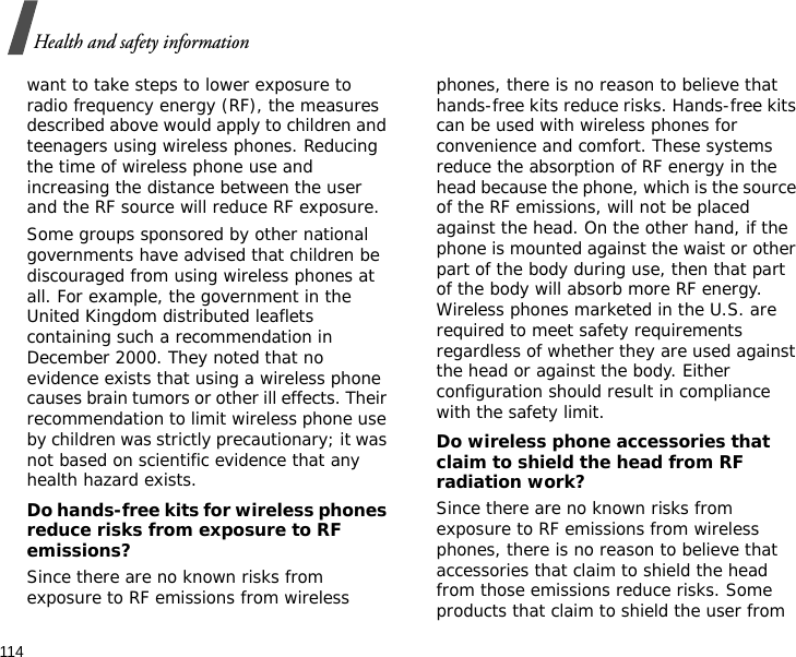 114Health and safety informationwant to take steps to lower exposure to radio frequency energy (RF), the measures described above would apply to children and teenagers using wireless phones. Reducing the time of wireless phone use and increasing the distance between the user and the RF source will reduce RF exposure.Some groups sponsored by other national governments have advised that children be discouraged from using wireless phones at all. For example, the government in the United Kingdom distributed leaflets containing such a recommendation in December 2000. They noted that no evidence exists that using a wireless phone causes brain tumors or other ill effects. Their recommendation to limit wireless phone use by children was strictly precautionary; it was not based on scientific evidence that any health hazard exists. Do hands-free kits for wireless phones reduce risks from exposure to RF emissions?Since there are no known risks from exposure to RF emissions from wireless phones, there is no reason to believe that hands-free kits reduce risks. Hands-free kits can be used with wireless phones for convenience and comfort. These systems reduce the absorption of RF energy in the head because the phone, which is the source of the RF emissions, will not be placed against the head. On the other hand, if the phone is mounted against the waist or other part of the body during use, then that part of the body will absorb more RF energy. Wireless phones marketed in the U.S. are required to meet safety requirements regardless of whether they are used against the head or against the body. Either configuration should result in compliance with the safety limit.Do wireless phone accessories that claim to shield the head from RF radiation work?Since there are no known risks from exposure to RF emissions from wireless phones, there is no reason to believe that accessories that claim to shield the head from those emissions reduce risks. Some products that claim to shield the user from 