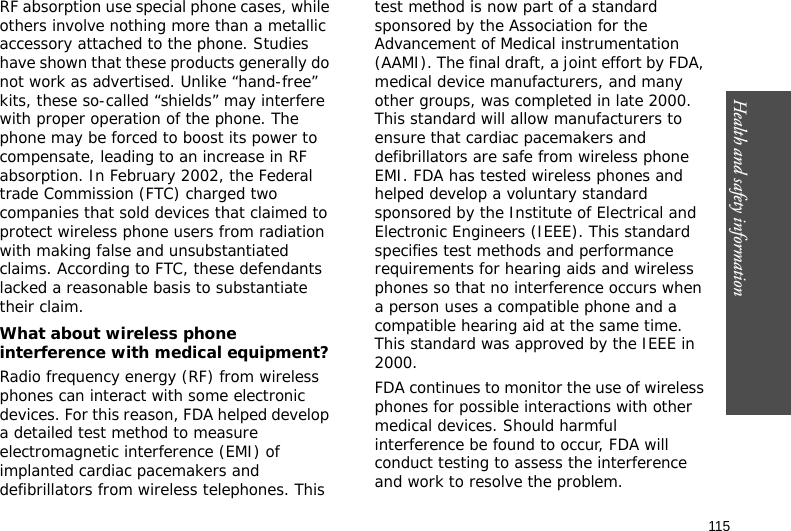 115Health and safety informationRF absorption use special phone cases, while others involve nothing more than a metallic accessory attached to the phone. Studies have shown that these products generally do not work as advertised. Unlike “hand-free” kits, these so-called “shields” may interfere with proper operation of the phone. The phone may be forced to boost its power to compensate, leading to an increase in RF absorption. In February 2002, the Federal trade Commission (FTC) charged two companies that sold devices that claimed to protect wireless phone users from radiation with making false and unsubstantiated claims. According to FTC, these defendants lacked a reasonable basis to substantiate their claim.What about wireless phone interference with medical equipment?Radio frequency energy (RF) from wireless phones can interact with some electronic devices. For this reason, FDA helped develop a detailed test method to measure electromagnetic interference (EMI) of implanted cardiac pacemakers and defibrillators from wireless telephones. This test method is now part of a standard sponsored by the Association for the Advancement of Medical instrumentation (AAMI). The final draft, a joint effort by FDA, medical device manufacturers, and many other groups, was completed in late 2000. This standard will allow manufacturers to ensure that cardiac pacemakers and defibrillators are safe from wireless phone EMI. FDA has tested wireless phones and helped develop a voluntary standard sponsored by the Institute of Electrical and Electronic Engineers (IEEE). This standard specifies test methods and performance requirements for hearing aids and wireless phones so that no interference occurs when a person uses a compatible phone and a compatible hearing aid at the same time. This standard was approved by the IEEE in 2000.FDA continues to monitor the use of wireless phones for possible interactions with other medical devices. Should harmful interference be found to occur, FDA will conduct testing to assess the interference and work to resolve the problem.