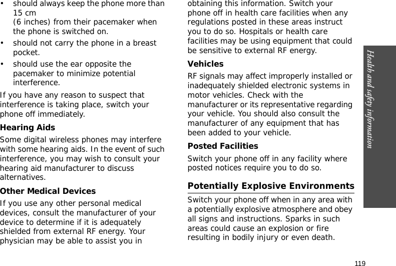 119Health and safety information• should always keep the phone more than 15 cm (6 inches) from their pacemaker when the phone is switched on.• should not carry the phone in a breast pocket.• should use the ear opposite the pacemaker to minimize potential interference.If you have any reason to suspect that interference is taking place, switch your phone off immediately.Hearing AidsSome digital wireless phones may interfere with some hearing aids. In the event of such interference, you may wish to consult your hearing aid manufacturer to discuss alternatives.Other Medical DevicesIf you use any other personal medical devices, consult the manufacturer of your device to determine if it is adequately shielded from external RF energy. Your physician may be able to assist you in obtaining this information. Switch your phone off in health care facilities when any regulations posted in these areas instruct you to do so. Hospitals or health care facilities may be using equipment that could be sensitive to external RF energy.VehiclesRF signals may affect improperly installed or inadequately shielded electronic systems in motor vehicles. Check with the manufacturer or its representative regarding your vehicle. You should also consult the manufacturer of any equipment that has been added to your vehicle.Posted FacilitiesSwitch your phone off in any facility where posted notices require you to do so.Potentially Explosive EnvironmentsSwitch your phone off when in any area with a potentially explosive atmosphere and obey all signs and instructions. Sparks in such areas could cause an explosion or fire resulting in bodily injury or even death.