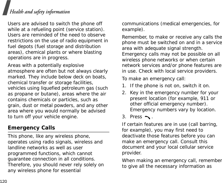 120Health and safety informationUsers are advised to switch the phone off while at a refueling point (service station). Users are reminded of the need to observe restrictions on the use of radio equipment in fuel depots (fuel storage and distribution areas), chemical plants or where blasting operations are in progress.Areas with a potentially explosive atmosphere are often but not always clearly marked. They include below deck on boats, chemical transfer or storage facilities, vehicles using liquefied petroleum gas (such as propane or butane), areas where the air contains chemicals or particles, such as grain, dust or metal powders, and any other area where you would normally be advised to turn off your vehicle engine.Emergency CallsThis phone, like any wireless phone, operates using radio signals, wireless and landline networks as well as user programmed functions, which cannot guarantee connection in all conditions. Therefore, you should never rely solely on any wireless phone for essential communications (medical emergencies, for example).Remember, to make or receive any calls the phone must be switched on and in a service area with adequate signal strength. Emergency calls may not be possible on all wireless phone networks or when certain network services and/or phone features are in use. Check with local service providers.To make an emergency call:1. If the phone is not on, switch it on.2. Key in the emergency number for your present location (for example, 911 or other official emergency number). Emergency numbers vary by location.3. Press .If certain features are in use (call barring, for example), you may first need to deactivate those features before you can make an emergency call. Consult this document and your local cellular service provider.When making an emergency call, remember to give all the necessary information as 