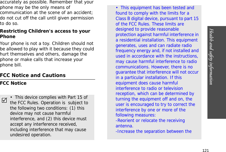 121Health and safety informationaccurately as possible. Remember that your phone may be the only means of communication at the scene of an accident; do not cut off the call until given permission to do so.Restricting Children&apos;s access to your PhoneYour phone is not a toy. Children should not be allowed to play with it because they could hurt themselves and others, damage the phone or make calls that increase your phone bill.FCC Notice and CautionsFCC Notice•  This device complies with Part 15 of the FCC Rules. Operation is  subject to the following two conditions: (1) this device may not cause harmful interference, and (2) this device must accept any interference received, including interference that may cause undesired operation.•  This equipment has been tested and found to comply with the limits for a Class B digital device, pursuant to part 15 of the FCC Rules. These limits are designed to provide reasonable protection against harmful interference in a residential installation. This equipment generates, uses and can radiate radio frequency energy and, if not installed and used in accordance with the instructions, may cause harmful interference to radio communications. However, there is no guarantee that interference will not occur in a particular installation. If this equipment does cause harmful interference to radio or television reception, which can be determined by turning the equipment off and on, the user is encouraged to try to correct the interference by one or more of the following measures:                                 -Reorient or relocate the receiving antenna.                                                   -Increase the separation between the