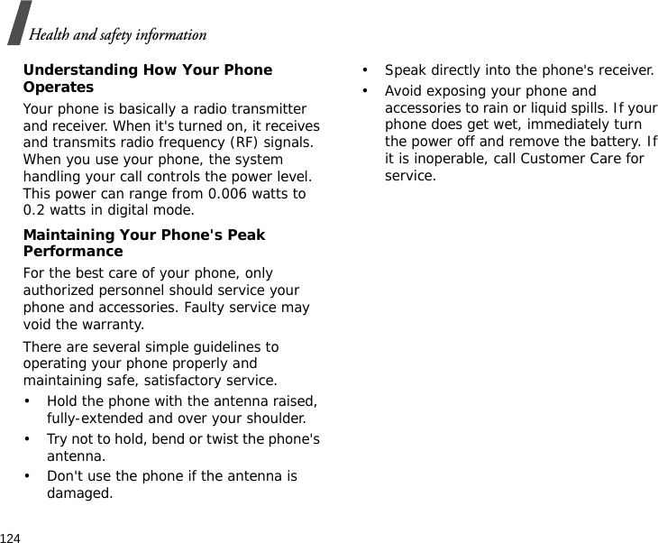 124Health and safety informationUnderstanding How Your Phone OperatesYour phone is basically a radio transmitter and receiver. When it&apos;s turned on, it receives and transmits radio frequency (RF) signals. When you use your phone, the system handling your call controls the power level. This power can range from 0.006 watts to 0.2 watts in digital mode.Maintaining Your Phone&apos;s Peak PerformanceFor the best care of your phone, only authorized personnel should service your phone and accessories. Faulty service may void the warranty.There are several simple guidelines to operating your phone properly and maintaining safe, satisfactory service.• Hold the phone with the antenna raised, fully-extended and over your shoulder.• Try not to hold, bend or twist the phone&apos;s antenna.• Don&apos;t use the phone if the antenna is damaged.• Speak directly into the phone&apos;s receiver.• Avoid exposing your phone and accessories to rain or liquid spills. If your phone does get wet, immediately turn the power off and remove the battery. If it is inoperable, call Customer Care for service.
