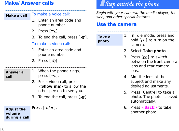 16Make/Answer callsStep outside the phoneBegin with your camera, the media player, the web, and other special featuresUse the cameraTo make a voice call:1. Enter an area code and phone number.2. Press [ ].3. To end the call, press [ ].To make a video call:1. Enter an area code and phone number.2. Press [ ]. 1. When the phone rings,    press [ ].2. For a video call, press &lt;Show me&gt; to allow the other person to see you.3. To end the call, press [ ].Press [ / ].Make a callAnswer a callAdjust the volume during a call1. In Idle mode, press and hold [ ] to turn on the camera.2. Select Take photo.3. Press [ ] to switch between the front camera lens and rear camera lens.4. Aim the lens at the subject and make any desired adjustments.5. Press [Centre] to take a photo. The photo is saved automatically.6. Press &lt;Back&gt; to take another photo.Take a photo