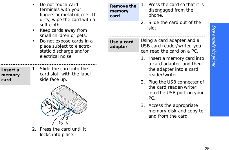 Step outside the phone25• Do not touch card terminals with your fingers or metal objects. If dirty, wipe the card with a soft cloth.• Keep cards away from small children or pets.• Do not expose cards in a place subject to electro-static discharge and/or electrical noise.1. Slide the card into the card slot, with the label side face up.2. Press the card until it locks into place.Insert a memory card1. Press the card so that it is disengaged from the phone.2. Slide the card out of the slot.Using a card adapter and a USB card reader/writer, you can read the card on a PC.1. Insert a memory card into a card adapter, and then the adapter into a card reader/writer.2. Plug the USB connecter of the card reader/writer into the USB port on your PC.3. Access the appropriate memory disk and copy to and from the card.Remove the memory cardUse a card adapter