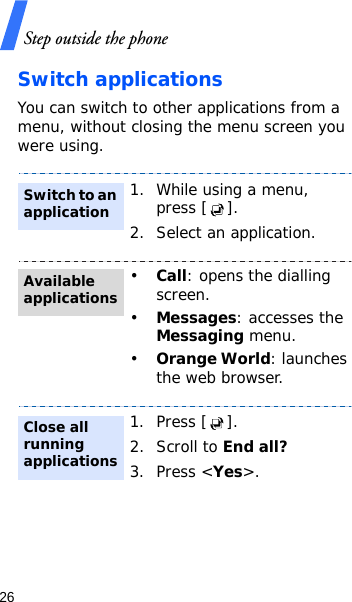 Step outside the phone26Switch applicationsYou can switch to other applications from a menu, without closing the menu screen you were using. 1. While using a menu, press [ ].2. Select an application.•Call: opens the dialling screen.•Messages: accesses the Messaging menu.•Orange World: launches the web browser.1. Press [ ].2. Scroll to End all?3. Press &lt;Yes&gt;.Switch to an applicationAvailable applicationsClose all running applications