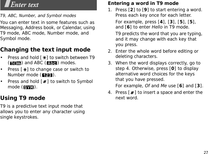 27Enter textT9, ABC, Number, and Symbol modesYou can enter text in some features such as Messaging, Address book, or Calendar, using T9 mode, ABC mode, Number mode, and Symbol mode.Changing the text input mode• Press and hold [ ] to switch between T9 () and ABC () modes.• Press [ ] to change case or switch to Number mode ( ).• Press and hold [ ] to switch to Symbol mode ( ).Using T9 modeT9 is a predictive text input mode that allows you to enter any character using single keystrokes.Entering a word in T9 mode1. Press [2] to [9] to start entering a word. Press each key once for each letter. For example, press [4], [3], [5], [5], and [6] to enter Hello in T9 mode. T9 predicts the word that you are typing, and it may change with each key that you press.2. Enter the whole word before editing or deleting characters.3. When the word displays correctly, go to step 4. Otherwise, press [0] to display alternative word choices for the keys that you have pressed. For example, Of and Me use [6] and [3].4. Press [ ] to insert a space and enter the next word.
