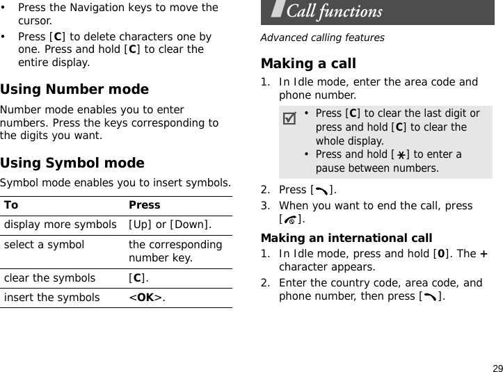 29• Press the Navigation keys to move the cursor. •Press [C] to delete characters one by one. Press and hold [C] to clear the entire display.Using Number modeNumber mode enables you to enter numbers. Press the keys corresponding to the digits you want.Using Symbol modeSymbol mode enables you to insert symbols.Call functionsAdvanced calling featuresMaking a call1. In Idle mode, enter the area code and phone number.2. Press [ ].3. When you want to end the call, press [].Making an international call1. In Idle mode, press and hold [0]. The + character appears.2. Enter the country code, area code, and phone number, then press [ ].To Pressdisplay more symbols [Up] or [Down]. select a symbol the corresponding number key.clear the symbols [C]. insert the symbols &lt;OK&gt;.•  Press [C] to clear the last digit or press and hold [C] to clear the whole display.•  Press and hold [ ] to enter a pause between numbers.