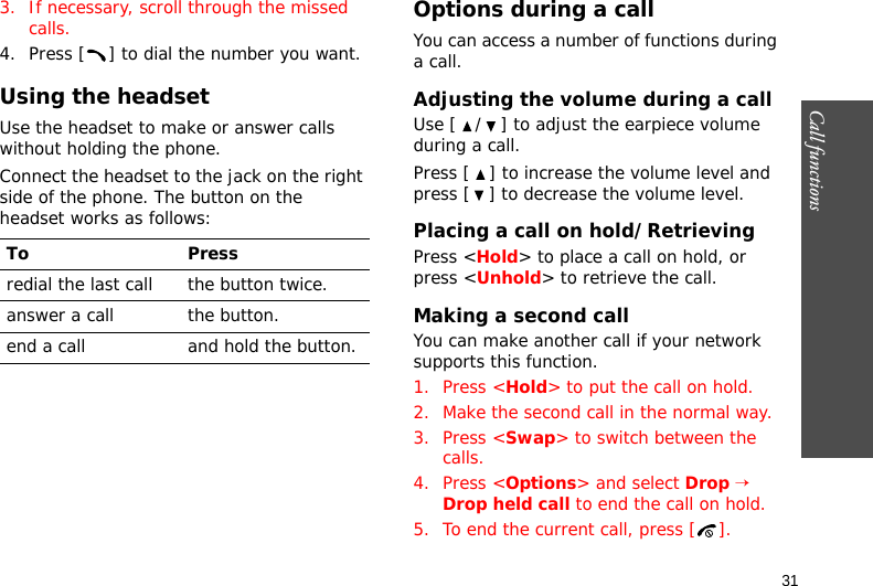 Call functions    313. If necessary, scroll through the missed calls.4. Press [ ] to dial the number you want.Using the headsetUse the headset to make or answer calls without holding the phone. Connect the headset to the jack on the right side of the phone. The button on the headset works as follows:Options during a callYou can access a number of functions during a call.Adjusting the volume during a callUse [ / ] to adjust the earpiece volume during a call.Press [ ] to increase the volume level and press [ ] to decrease the volume level.Placing a call on hold/RetrievingPress &lt;Hold&gt; to place a call on hold, or press &lt;Unhold&gt; to retrieve the call.Making a second callYou can make another call if your network supports this function.1. Press &lt;Hold&gt; to put the call on hold.2. Make the second call in the normal way.3. Press &lt;Swap&gt; to switch between the calls.4. Press &lt;Options&gt; and select Drop → Drop held call to end the call on hold.5. To end the current call, press [ ].To Pressredial the last call the button twice.answer a call the button.end a call and hold the button.