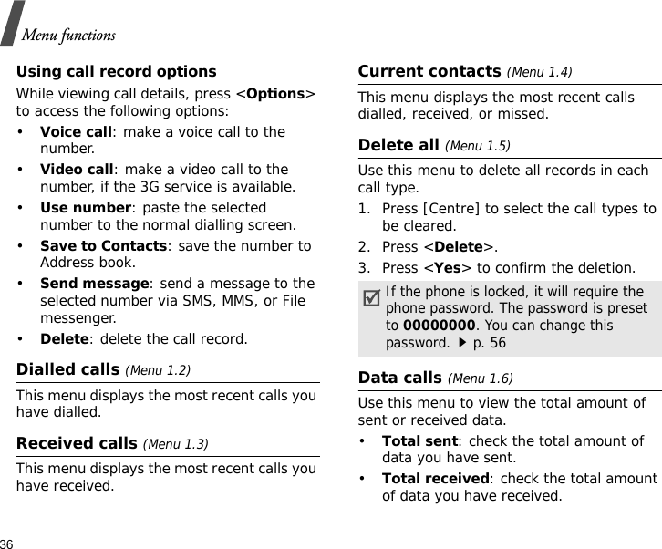 36Menu functionsUsing call record optionsWhile viewing call details, press &lt;Options&gt; to access the following options:•Voice call: make a voice call to the number.•Video call: make a video call to the number, if the 3G service is available.•Use number: paste the selected number to the normal dialling screen.•Save to Contacts: save the number to Address book. •Send message: send a message to the selected number via SMS, MMS, or File messenger.•Delete: delete the call record.Dialled calls (Menu 1.2)This menu displays the most recent calls you have dialled.Received calls (Menu 1.3)This menu displays the most recent calls you have received.Current contacts (Menu 1.4)This menu displays the most recent calls dialled, received, or missed.Delete all (Menu 1.5)Use this menu to delete all records in each call type.1. Press [Centre] to select the call types to be cleared.2. Press &lt;Delete&gt;.3. Press &lt;Yes&gt; to confirm the deletion.Data calls (Menu 1.6)Use this menu to view the total amount of sent or received data.•Total sent: check the total amount of data you have sent.•Total received: check the total amount of data you have received.If the phone is locked, it will require the phone password. The password is preset to 00000000. You can change this password.p. 56