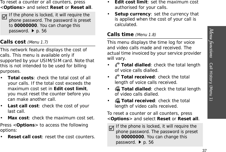 Menu functions    Call History (Menu 1)37To reset a counter or all counters, press &lt;Options&gt; and select Reset or Reset all.Calls cost (Menu 1.7)This network feature displays the cost of calls. This menu is available only if supported by your USIM/SIM card. Note that this is not intended to be used for billing purposes.•Total costs: check the total cost of all your calls. If the total cost exceeds the maximum cost set in Edit cost limit, you must reset the counter before you can make another call.•Last call cost: check the cost of your last call.•Max cost: check the maximum cost set.Press &lt;Options&gt; to access the following options:•Reset call cost: reset the cost counters.•Edit cost limit: set the maximum cost authorised for your calls.•Setup currency: set the currency that is applied when the cost of your call is calculated.Calls time (Menu 1.8)This menu displays the time log for voice and video calls made and received. The actual time invoiced by your service provider will vary.• Total dialled: check the total length of voice calls dialled.• Total received: check the total length of voice calls received.• Total dialled: check the total length of video calls dialled.• Total received: check the total length of video calls received.To reset a counter or all counters, press &lt;Options&gt; and select Reset or Reset all. If the phone is locked, it will require the phone password. The password is preset to 00000000. You can change this password.p. 56If the phone is locked, it will require the phone password. The password is preset to 00000000. You can change this password.p. 56
