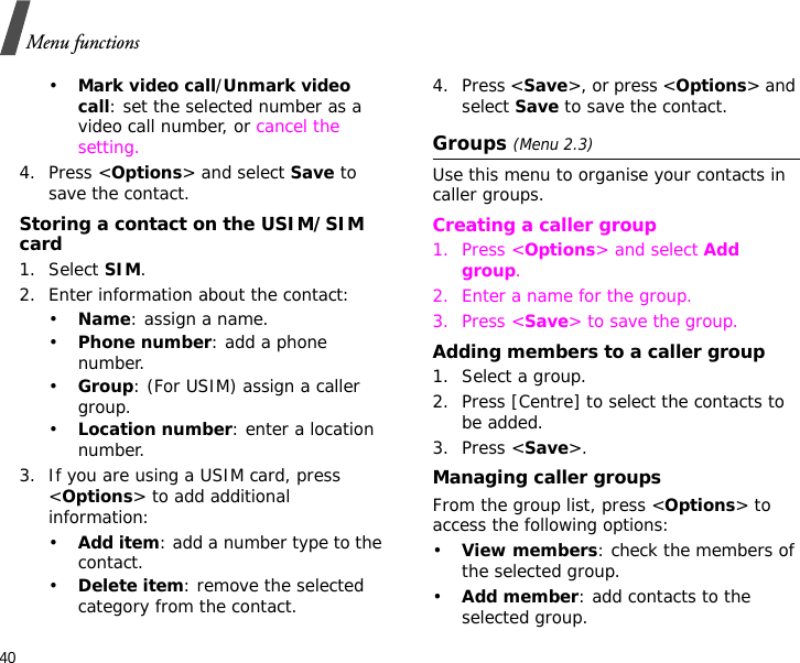 40Menu functions•Mark video call/Unmark video call: set the selected number as a video call number, or cancel the setting.4. Press &lt;Options&gt; and select Save to save the contact.Storing a contact on the USIM/SIM card1. Select SIM.2. Enter information about the contact:•Name: assign a name.•Phone number: add a phone number.•Group: (For USIM) assign a caller group.•Location number: enter a location number.3. If you are using a USIM card, press &lt;Options&gt; to add additional information:•Add item: add a number type to the contact.•Delete item: remove the selected category from the contact.4. Press &lt;Save&gt;, or press &lt;Options&gt; and select Save to save the contact.Groups (Menu 2.3)Use this menu to organise your contacts in caller groups.Creating a caller group1. Press &lt;Options&gt; and select Add group.2. Enter a name for the group.3. Press &lt;Save&gt; to save the group.Adding members to a caller group1. Select a group.2. Press [Centre] to select the contacts to be added.3. Press &lt;Save&gt;.Managing caller groupsFrom the group list, press &lt;Options&gt; to access the following options:•View members: check the members of the selected group.•Add member: add contacts to the selected group.