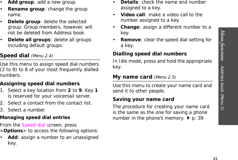 Menu functions    Address book (Menu 2)41•Add group: add a new group.•Rename group: change the group name.•Delete group: delete the selected group. Group members, however, will not be deleted from Address book.•Delete all groups: delete all groups including default groups.Speed dial (Menu 2.4)Use this menu to assign speed dial numbers (2 to 9) to 8 of your most frequently dialled numbers.Assigning speed dial numbers1. Select a key location from 2 to 9. Key 1 is reserved for your voicemail server.2. Select a contact from the contact list.3. Select a number.Managing speed dial entriesFrom the Speed dial screen, press &lt;Options&gt; to access the following options:•Add: assign a number to an unassigned key.•Details: check the name and number assigned to a key.•Video call: make a video call to the number assigned to a key.•Change: assign a different number to a key.•Remove: clear the speed dial setting for a key.Dialling speed dial numbersIn Idle mode, press and hold the appropriate key.My name card (Menu 2.5)Use this menu to create your name card and send it to other people.Saving your name cardThe procedure for creating your name card is the same as the one for saving a phone number in the phone’s memory.p. 39