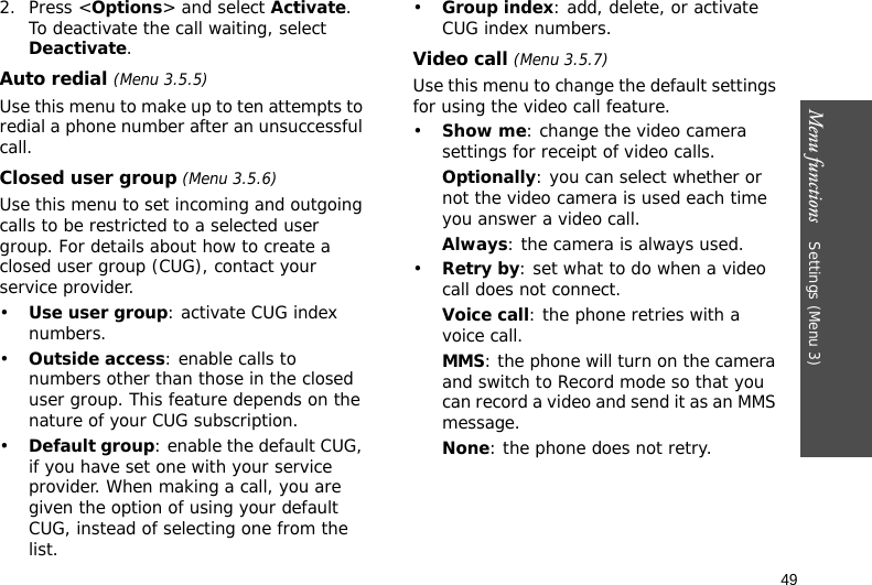 Menu functions    Settings (Menu 3)492. Press &lt;Options&gt; and select Activate. To deactivate the call waiting, select Deactivate. Auto redial (Menu 3.5.5)Use this menu to make up to ten attempts to redial a phone number after an unsuccessful call.Closed user group (Menu 3.5.6)Use this menu to set incoming and outgoing calls to be restricted to a selected user group. For details about how to create a closed user group (CUG), contact your service provider.•Use user group: activate CUG index numbers.•Outside access: enable calls to numbers other than those in the closed user group. This feature depends on the nature of your CUG subscription.•Default group: enable the default CUG, if you have set one with your service provider. When making a call, you are given the option of using your default CUG, instead of selecting one from the list.•Group index: add, delete, or activate CUG index numbers. Video call (Menu 3.5.7)Use this menu to change the default settings for using the video call feature.•Show me: change the video camera settings for receipt of video calls.Optionally: you can select whether or not the video camera is used each time you answer a video call.Always: the camera is always used.•Retry by: set what to do when a video call does not connect.Voice call: the phone retries with a voice call.MMS: the phone will turn on the camera and switch to Record mode so that you can record a video and send it as an MMS message.None: the phone does not retry.