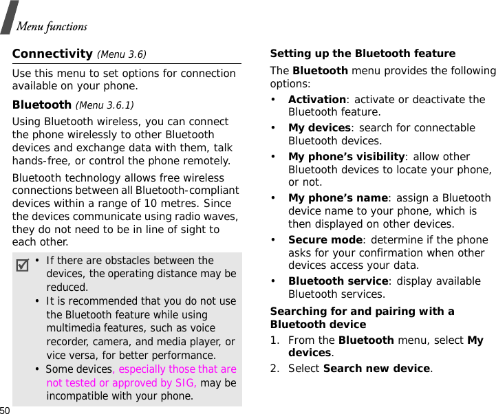 50Menu functionsConnectivity (Menu 3.6)Use this menu to set options for connection available on your phone.Bluetooth (Menu 3.6.1) Using Bluetooth wireless, you can connect the phone wirelessly to other Bluetooth devices and exchange data with them, talk hands-free, or control the phone remotely.Bluetooth technology allows free wireless connections between all Bluetooth-compliant devices within a range of 10 metres. Since the devices communicate using radio waves, they do not need to be in line of sight to each other. Setting up the Bluetooth featureThe Bluetooth menu provides the following options:•Activation: activate or deactivate the Bluetooth feature.•My devices: search for connectable Bluetooth devices.•My phone’s visibility: allow other Bluetooth devices to locate your phone, or not.•My phone’s name: assign a Bluetooth device name to your phone, which is then displayed on other devices.•Secure mode: determine if the phone asks for your confirmation when other devices access your data.•Bluetooth service: display available Bluetooth services. Searching for and pairing with a Bluetooth device1. From the Bluetooth menu, select My devices.2. Select Search new device.•  If there are obstacles between the devices, the operating distance may be reduced.•  It is recommended that you do not use the Bluetooth feature while using multimedia features, such as voice recorder, camera, and media player, or vice versa, for better performance.•  Some devices, especially those that are not tested or approved by SIG, may be incompatible with your phone.