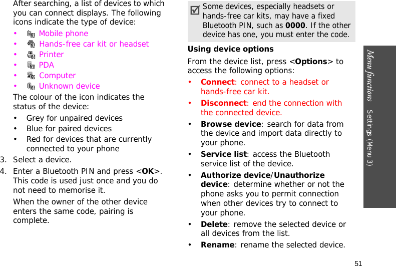 Menu functions    Settings (Menu 3)51After searching, a list of devices to which you can connect displays. The following icons indicate the type of device:• Mobile phone•  Hands-free car kit or headset•  Printer• PDA• Computer•  Unknown deviceThe colour of the icon indicates the status of the device:• Grey for unpaired devices• Blue for paired devices• Red for devices that are currently connected to your phone3. Select a device.4. Enter a Bluetooth PIN and press &lt;OK&gt;. This code is used just once and you do not need to memorise it.When the owner of the other device enters the same code, pairing is complete.Using device optionsFrom the device list, press &lt;Options&gt; to access the following options:•Connect: connect to a headset or hands-free car kit.•Disconnect: end the connection with the connected device.•Browse device: search for data from the device and import data directly to your phone.•Service list: access the Bluetooth service list of the device.•Authorize device/Unauthorize device: determine whether or not the phone asks you to permit connection when other devices try to connect to your phone.•Delete: remove the selected device or all devices from the list.•Rename: rename the selected device.Some devices, especially headsets or hands-free car kits, may have a fixed Bluetooth PIN, such as 0000. If the other device has one, you must enter the code.