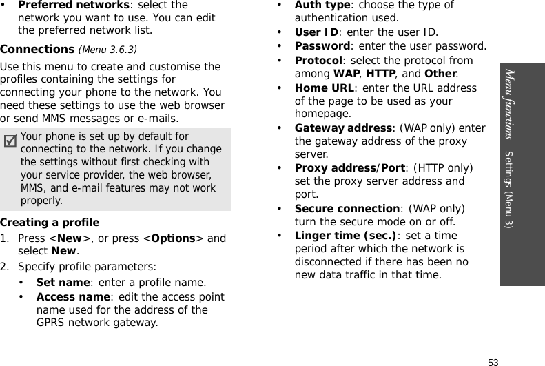 Menu functions    Settings (Menu 3)53•Preferred networks: select the network you want to use. You can edit the preferred network list.Connections (Menu 3.6.3)Use this menu to create and customise the profiles containing the settings for connecting your phone to the network. You need these settings to use the web browser or send MMS messages or e-mails.Creating a profile1. Press &lt;New&gt;, or press &lt;Options&gt; and select New.2. Specify profile parameters: •Set name: enter a profile name.•Access name: edit the access point name used for the address of the GPRS network gateway.•Auth type: choose the type of authentication used.•User ID: enter the user ID.•Password: enter the user password.•Protocol: select the protocol from among WAP, HTTP, and Other.•Home URL: enter the URL address of the page to be used as your homepage.•Gateway address: (WAP only) enter the gateway address of the proxy server.•Proxy address/Port: (HTTP only) set the proxy server address and port.•Secure connection: (WAP only) turn the secure mode on or off.•Linger time (sec.): set a time period after which the network is disconnected if there has been no new data traffic in that time.Your phone is set up by default for connecting to the network. If you change the settings without first checking with your service provider, the web browser, MMS, and e-mail features may not work properly.