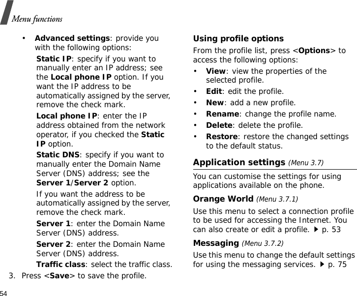 54Menu functions•Advanced settings: provide you with the following options:Static IP: specify if you want to manually enter an IP address; see the Local phone IP option. If you want the IP address to be automatically assigned by the server, remove the check mark.Local phone IP: enter the IP address obtained from the network operator, if you checked the Static IP option.Static DNS: specify if you want to manually enter the Domain Name Server (DNS) address; see the Server 1/Server 2 option. If you want the address to be automatically assigned by the server, remove the check mark.Server 1: enter the Domain Name Server (DNS) address.Server 2: enter the Domain Name Server (DNS) address.Traffic class: select the traffic class.3. Press &lt;Save&gt; to save the profile.Using profile optionsFrom the profile list, press &lt;Options&gt; to access the following options:•View: view the properties of the selected profile.•Edit: edit the profile.•New: add a new profile.•Rename: change the profile name.•Delete: delete the profile.•Restore: restore the changed settings to the default status.Application settings (Menu 3.7)You can customise the settings for using applications available on the phone.Orange World (Menu 3.7.1)Use this menu to select a connection profile to be used for accessing the Internet. You can also create or edit a profile.p. 53Messaging (Menu 3.7.2)Use this menu to change the default settings for using the messaging services.p. 75