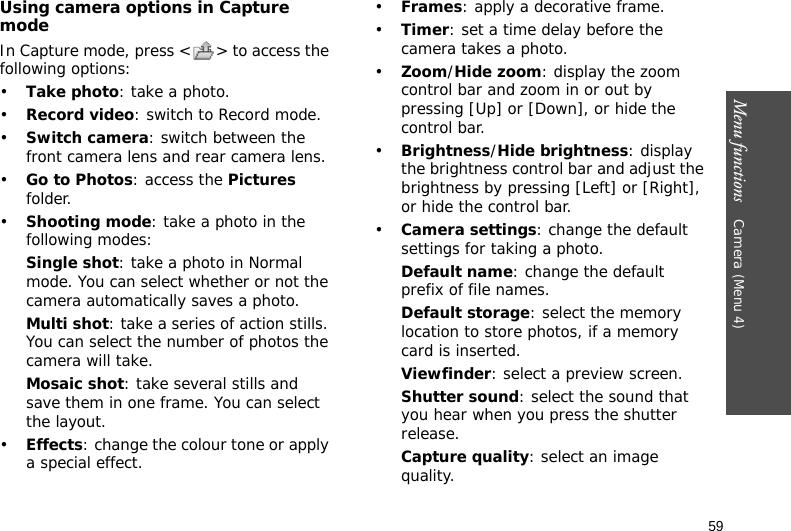Menu functions    Camera (Menu 4)59Using camera options in Capture modeIn Capture mode, press &lt; &gt; to access the following options:•Take photo: take a photo.•Record video: switch to Record mode.•Switch camera: switch between the front camera lens and rear camera lens.•Go to Photos: access the Pictures folder.•Shooting mode: take a photo in the following modes:Single shot: take a photo in Normal mode. You can select whether or not the camera automatically saves a photo.Multi shot: take a series of action stills. You can select the number of photos the camera will take.Mosaic shot: take several stills and save them in one frame. You can select the layout.•Effects: change the colour tone or apply a special effect.•Frames: apply a decorative frame.•Timer: set a time delay before the camera takes a photo.•Zoom/Hide zoom: display the zoom control bar and zoom in or out by pressing [Up] or [Down], or hide the control bar.•Brightness/Hide brightness: display the brightness control bar and adjust the brightness by pressing [Left] or [Right], or hide the control bar.•Camera settings: change the default settings for taking a photo.Default name: change the default prefix of file names.Default storage: select the memory location to store photos, if a memory card is inserted.Viewfinder: select a preview screen.Shutter sound: select the sound that you hear when you press the shutter release.Capture quality: select an image quality. 