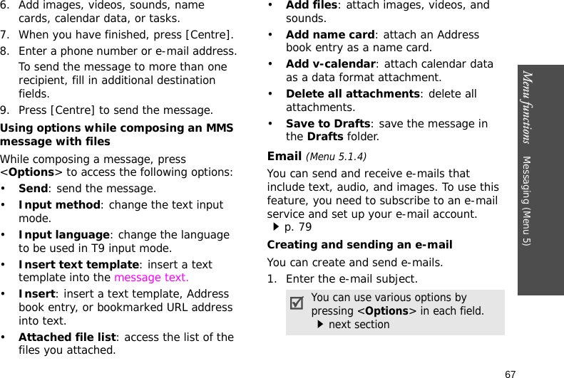 Menu functions    Messaging (Menu 5)676. Add images, videos, sounds, name cards, calendar data, or tasks.7. When you have finished, press [Centre].8. Enter a phone number or e-mail address.To send the message to more than one recipient, fill in additional destination fields.9. Press [Centre] to send the message.Using options while composing an MMS message with filesWhile composing a message, press &lt;Options&gt; to access the following options:•Send: send the message.•Input method: change the text input mode.•Input language: change the language to be used in T9 input mode.•Insert text template: insert a text template into the message text.•Insert: insert a text template, Address book entry, or bookmarked URL address into text.•Attached file list: access the list of the files you attached.•Add files: attach images, videos, and sounds.•Add name card: attach an Address book entry as a name card.•Add v-calendar: attach calendar data as a data format attachment.•Delete all attachments: delete all attachments.•Save to Drafts: save the message in the Drafts folder.Email (Menu 5.1.4)You can send and receive e-mails that include text, audio, and images. To use this feature, you need to subscribe to an e-mail service and set up your e-mail account.p. 79Creating and sending an e-mailYou can create and send e-mails.1. Enter the e-mail subject.You can use various options by pressing &lt;Options&gt; in each field. next section