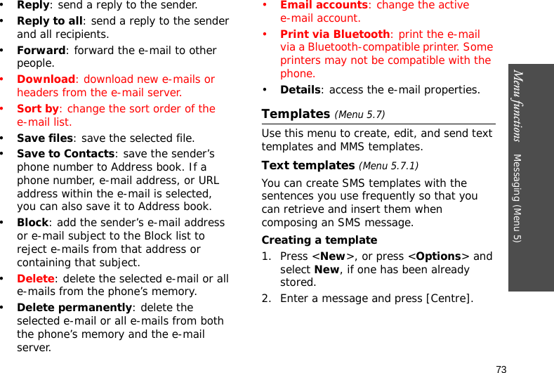 Menu functions    Messaging (Menu 5)73•Reply: send a reply to the sender.•Reply to all: send a reply to the sender and all recipients.•Forward: forward the e-mail to other people.•Download: download new e-mails or headers from the e-mail server.•Sort by: change the sort order of the e-mail list.•Save files: save the selected file.•Save to Contacts: save the sender’s phone number to Address book. If a phone number, e-mail address, or URL address within the e-mail is selected, you can also save it to Address book.•Block: add the sender’s e-mail address or e-mail subject to the Block list to reject e-mails from that address or containing that subject.•Delete: delete the selected e-mail or all e-mails from the phone’s memory.•Delete permanently: delete the selected e-mail or all e-mails from both the phone’s memory and the e-mail server.•Email accounts: change the active e-mail account.•Print via Bluetooth: print the e-mail via a Bluetooth-compatible printer. Some printers may not be compatible with the phone.•Details: access the e-mail properties.Templates (Menu 5.7)Use this menu to create, edit, and send text templates and MMS templates.Text templates (Menu 5.7.1)You can create SMS templates with the sentences you use frequently so that you can retrieve and insert them when composing an SMS message.Creating a template1. Press &lt;New&gt;, or press &lt;Options&gt; and select New, if one has been already stored.2. Enter a message and press [Centre].
