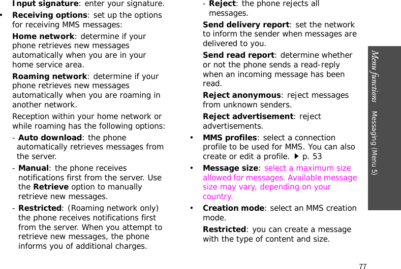 Menu functions    Messaging (Menu 5)77Input signature: enter your signature.•Receiving options: set up the options for receiving MMS messages:Home network: determine if your phone retrieves new messages automatically when you are in your home service area.Roaming network: determine if your phone retrieves new messages automatically when you are roaming in another network.Reception within your home network or while roaming has the following options:- Auto download: the phone automatically retrieves messages from the server.- Manual: the phone receives notifications first from the server. Use the Retrieve option to manually retrieve new messages.- Restricted: (Roaming network only) the phone receives notifications first from the server. When you attempt to retrieve new messages, the phone informs you of additional charges.- Reject: the phone rejects all messages.Send delivery report: set the network to inform the sender when messages are delivered to you.Send read report: determine whether or not the phone sends a read-reply when an incoming message has been read.Reject anonymous: reject messages from unknown senders.Reject advertisement: reject advertisements.•MMS profiles: select a connection profile to be used for MMS. You can also create or edit a profile.p. 53 •Message size: select a maximum size allowed for messages. Available message size may vary, depending on your country.•Creation mode: select an MMS creation mode.Restricted: you can create a message with the type of content and size.