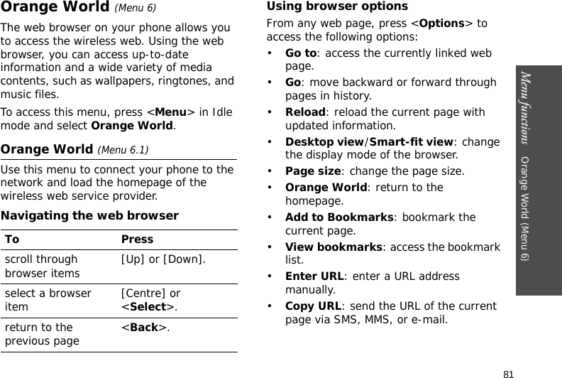 Menu functions    Orange World (Menu 6)81Orange World (Menu 6)The web browser on your phone allows you to access the wireless web. Using the web browser, you can access up-to-date information and a wide variety of media contents, such as wallpapers, ringtones, and music files.To access this menu, press &lt;Menu&gt; in Idle mode and select Orange World.Orange World (Menu 6.1)Use this menu to connect your phone to the network and load the homepage of the wireless web service provider.Navigating the web browserUsing browser optionsFrom any web page, press &lt;Options&gt; to access the following options:•Go to: access the currently linked web page.•Go: move backward or forward through pages in history.•Reload: reload the current page with updated information.•Desktop view/Smart-fit view: change the display mode of the browser.•Page size: change the page size.•Orange World: return to the homepage.•Add to Bookmarks: bookmark the current page.•View bookmarks: access the bookmark list.•Enter URL: enter a URL address manually.•Copy URL: send the URL of the current page via SMS, MMS, or e-mail.To Pressscroll through browser items  [Up] or [Down]. select a browser item [Centre] or &lt;Select&gt;.return to the previous page &lt;Back&gt;.