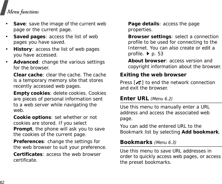 82Menu functions•Save: save the image of the current web page or the current page.•Saved pages: access the list of web pages you have saved.•History: access the list of web pages you have accessed.•Advanced: change the various settings for the browser.Clear cache: clear the cache. The cache is a temporary memory site that stores recently accessed web pages.Empty cookies: delete cookies. Cookies are pieces of personal information sent to a web server while navigating the web.Cookie options: set whether or not cookies are stored. If you select Prompt, the phone will ask you to save the cookies of the current page.Preferences: change the settings for the web browser to suit your preference.Certificates: access the web browser certificate.Page details: access the page properties.Browser settings: select a connection profile to be used for connecting to the Internet. You can also create or edit a profile.p. 53 About browser: access version and copyright information about the browser.Exiting the web browserPress [ ] to end the network connection and exit the browser.Enter URL (Menu 6.2)Use this menu to manually enter a URL address and access the associated web page.You can add the entered URL to the Bookmark list by selecting Add bookmark.Bookmarks (Menu 6.3)Use this menu to save URL addresses in order to quickly access web pages, or access the preset bookmarks.