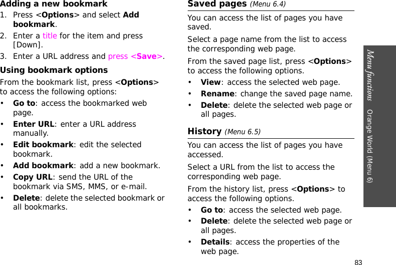 Menu functions    Orange World (Menu 6)83Adding a new bookmark1. Press &lt;Options&gt; and select Add bookmark.2. Enter a title for the item and press [Down].3. Enter a URL address and press &lt;Save&gt;.Using bookmark optionsFrom the bookmark list, press &lt;Options&gt; to access the following options:•Go to: access the bookmarked web page.•Enter URL: enter a URL address manually.•Edit bookmark: edit the selected bookmark.•Add bookmark: add a new bookmark.•Copy URL: send the URL of the bookmark via SMS, MMS, or e-mail.•Delete: delete the selected bookmark or all bookmarks.Saved pages (Menu 6.4)You can access the list of pages you have saved.Select a page name from the list to access the corresponding web page.From the saved page list, press &lt;Options&gt; to access the following options.•View: access the selected web page.•Rename: change the saved page name.•Delete: delete the selected web page or all pages.History (Menu 6.5) You can access the list of pages you have accessed.Select a URL from the list to access the corresponding web page.From the history list, press &lt;Options&gt; to access the following options.•Go to: access the selected web page.•Delete: delete the selected web page or all pages.•Details: access the properties of the web page.