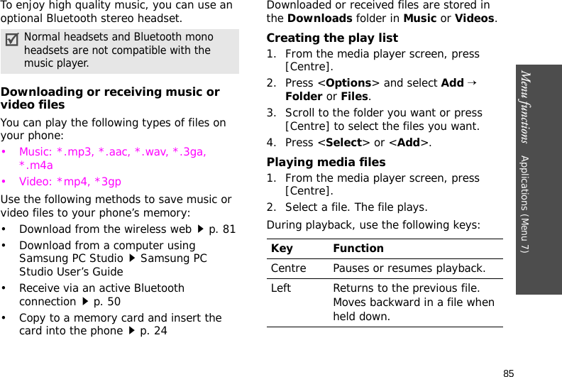 Menu functions    Applications (Menu 7)85To enjoy high quality music, you can use an optional Bluetooth stereo headset.Downloading or receiving music or video filesYou can play the following types of files on your phone:• Music: *.mp3, *.aac, *.wav, *.3ga, *.m4a• Video: *mp4, *3gpUse the following methods to save music or video files to your phone’s memory:• Download from the wireless webp. 81• Download from a computer using Samsung PC StudioSamsung PC Studio User’s Guide• Receive via an active Bluetooth connectionp. 50• Copy to a memory card and insert the card into the phonep. 24Downloaded or received files are stored in the Downloads folder in Music or Videos. Creating the play list1. From the media player screen, press [Centre].2. Press &lt;Options&gt; and select Add → Folder or Files. 3. Scroll to the folder you want or press [Centre] to select the files you want.4. Press &lt;Select&gt; or &lt;Add&gt;.Playing media files1. From the media player screen, press [Centre].2. Select a file. The file plays.During playback, use the following keys:Normal headsets and Bluetooth mono headsets are not compatible with the music player. Key FunctionCentre Pauses or resumes playback.Left Returns to the previous file. Moves backward in a file when held down.