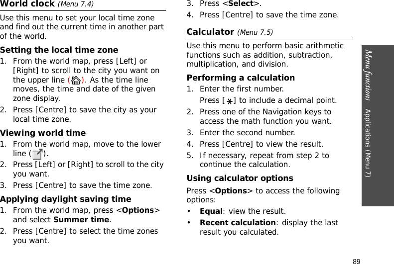 Menu functions    Applications (Menu 7)89World clock (Menu 7.4)Use this menu to set your local time zone and find out the current time in another part of the world. Setting the local time zone1. From the world map, press [Left] or [Right] to scroll to the city you want on the upper line (). As the time line moves, the time and date of the given zone display.2. Press [Centre] to save the city as your local time zone.Viewing world time1. From the world map, move to the lower line ( ).2. Press [Left] or [Right] to scroll to the city you want.3. Press [Centre] to save the time zone.Applying daylight saving time1. From the world map, press &lt;Options&gt; and select Summer time.2. Press [Centre] to select the time zones you want. 3. Press &lt;Select&gt;.4. Press [Centre] to save the time zone.Calculator (Menu 7.5)Use this menu to perform basic arithmetic functions such as addition, subtraction, multiplication, and division.Performing a calculation1. Enter the first number. Press [ ] to include a decimal point.2. Press one of the Navigation keys to access the math function you want.3. Enter the second number.4. Press [Centre] to view the result.5. If necessary, repeat from step 2 to continue the calculation.Using calculator optionsPress &lt;Options&gt; to access the following options:•Equal: view the result.•Recent calculation: display the last result you calculated.