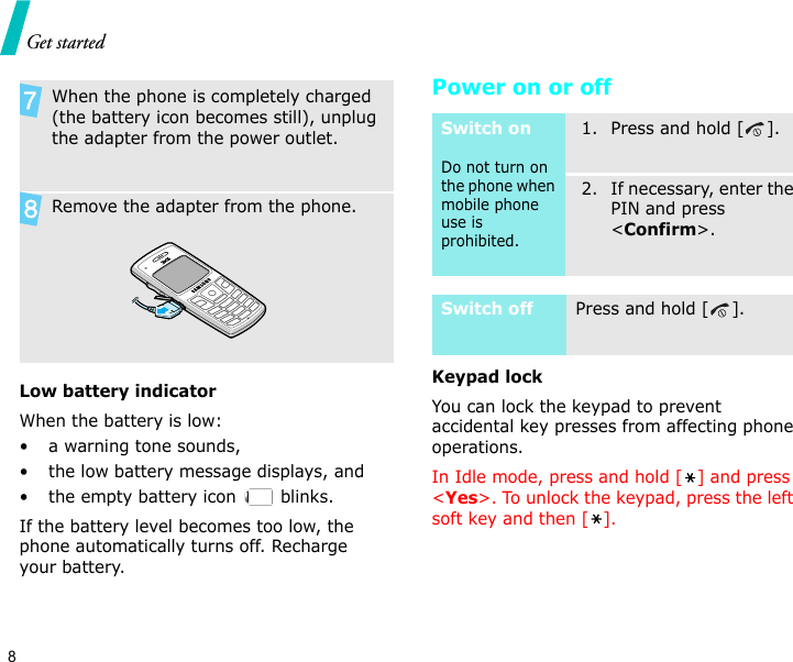 Get started8Low battery indicatorWhen the battery is low:• a warning tone sounds,• the low battery message displays, and• the empty battery icon   blinks.If the battery level becomes too low, the phone automatically turns off. Recharge your battery. Power on or offKeypad lockYou can lock the keypad to prevent accidental key presses from affecting phone operations.In Idle mode, press and hold [ ] and press &lt;Yes&gt;. To unlock the keypad, press the left soft key and then [ ].When the phone is completely charged (the battery icon becomes still), unplug the adapter from the power outlet.Remove the adapter from the phone.Switch onDo not turn on the phone when mobile phone use is prohibited.1. Press and hold [ ].2. If necessary, enter the PIN and press &lt;Confirm&gt;.Switch offPress and hold [ ].