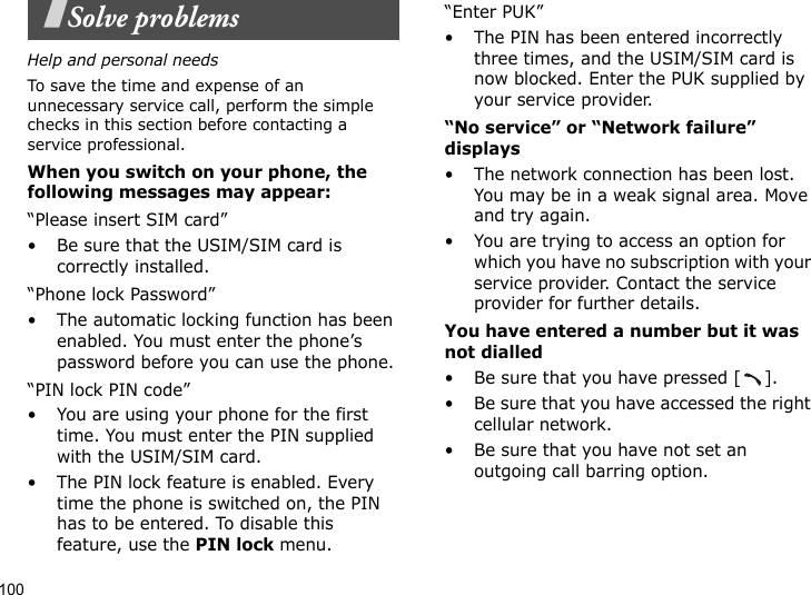 100Solve problemsHelp and personal needsTo save the time and expense of an unnecessary service call, perform the simple checks in this section before contacting a service professional.When you switch on your phone, the following messages may appear:“Please insert SIM card”• Be sure that the USIM/SIM card is correctly installed.“Phone lock Password”• The automatic locking function has been enabled. You must enter the phone’s password before you can use the phone.“PIN lock PIN code”• You are using your phone for the first time. You must enter the PIN supplied with the USIM/SIM card.• The PIN lock feature is enabled. Every time the phone is switched on, the PIN has to be entered. To disable this feature, use the PIN lock menu.“Enter PUK”• The PIN has been entered incorrectly three times, and the USIM/SIM card is now blocked. Enter the PUK supplied by your service provider.“No service” or “Network failure” displays• The network connection has been lost. You may be in a weak signal area. Move and try again.• You are trying to access an option for which you have no subscription with your service provider. Contact the service provider for further details.You have entered a number but it was not dialled• Be sure that you have pressed [ ].• Be sure that you have accessed the right cellular network.• Be sure that you have not set an outgoing call barring option.