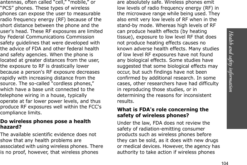 104Health and safety informationantennas, often called “cell,” “mobile,” or “PCS” phones. These types of wireless phones can expose the user to measurable radio frequency energy (RF) because of the short distance between the phone and the user&apos;s head. These RF exposures are limited by Federal Communications Commission safety guidelines that were developed with the advice of FDA and other federal health and safety agencies. When the phone is located at greater distances from the user, the exposure to RF is drastically lower because a person&apos;s RF exposure decreases rapidly with increasing distance from the source. The so-called “cordless phones,” which have a base unit connected to the telephone wiring in a house, typically operate at far lower power levels, and thus produce RF exposures well within the FCC&apos;s compliance limits.Do wireless phones pose a health hazard?The available scientific evidence does not show that any health problems are associated with using wireless phones. There is no proof, however, that wireless phones are absolutely safe. Wireless phones emit low levels of radio frequency energy (RF) in the microwave range while being used. They also emit very low levels of RF when in the stand-by mode. Whereas high levels of RF can produce health effects (by heating tissue), exposure to low level RF that does not produce heating effects causes no known adverse health effects. Many studies of low level RF exposures have not found any biological effects. Some studies have suggested that some biological effects may occur, but such findings have not been confirmed by additional research. In some cases, other researchers have had difficulty in reproducing those studies, or in determining the reasons for inconsistent results.What is FDA&apos;s role concerning the safety of wireless phones?Under the law, FDA does not review the safety of radiation-emitting consumer products such as wireless phones before they can be sold, as it does with new drugs or medical devices. However, the agency has authority to take action if wireless phones 