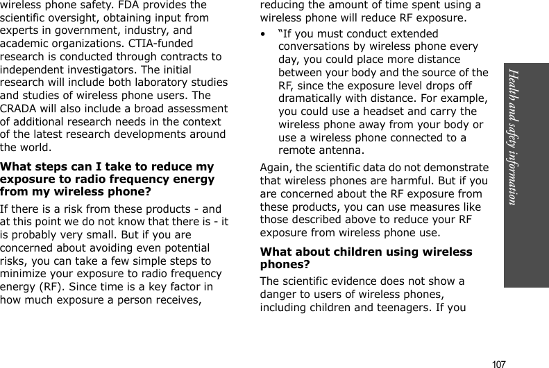 107Health and safety informationwireless phone safety. FDA provides the scientific oversight, obtaining input from experts in government, industry, and academic organizations. CTIA-funded research is conducted through contracts to independent investigators. The initial research will include both laboratory studies and studies of wireless phone users. The CRADA will also include a broad assessment of additional research needs in the context of the latest research developments around the world.What steps can I take to reduce my exposure to radio frequency energy from my wireless phone?If there is a risk from these products - and at this point we do not know that there is - it is probably very small. But if you are concerned about avoiding even potential risks, you can take a few simple steps to minimize your exposure to radio frequency energy (RF). Since time is a key factor in how much exposure a person receives, reducing the amount of time spent using a wireless phone will reduce RF exposure.• “If you must conduct extended conversations by wireless phone every day, you could place more distance between your body and the source of the RF, since the exposure level drops off dramatically with distance. For example, you could use a headset and carry the wireless phone away from your body or use a wireless phone connected to a remote antenna.Again, the scientific data do not demonstrate that wireless phones are harmful. But if you are concerned about the RF exposure from these products, you can use measures like those described above to reduce your RF exposure from wireless phone use.What about children using wireless phones?The scientific evidence does not show a danger to users of wireless phones, including children and teenagers. If you 