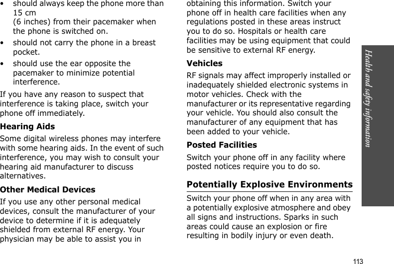 113Health and safety information• should always keep the phone more than 15 cm (6 inches) from their pacemaker when the phone is switched on.• should not carry the phone in a breast pocket.• should use the ear opposite the pacemaker to minimize potential interference.If you have any reason to suspect that interference is taking place, switch your phone off immediately.Hearing AidsSome digital wireless phones may interfere with some hearing aids. In the event of such interference, you may wish to consult your hearing aid manufacturer to discuss alternatives.Other Medical DevicesIf you use any other personal medical devices, consult the manufacturer of your device to determine if it is adequately shielded from external RF energy. Your physician may be able to assist you in obtaining this information. Switch your phone off in health care facilities when any regulations posted in these areas instruct you to do so. Hospitals or health care facilities may be using equipment that could be sensitive to external RF energy.VehiclesRF signals may affect improperly installed or inadequately shielded electronic systems in motor vehicles. Check with the manufacturer or its representative regarding your vehicle. You should also consult the manufacturer of any equipment that has been added to your vehicle.Posted FacilitiesSwitch your phone off in any facility where posted notices require you to do so.Potentially Explosive EnvironmentsSwitch your phone off when in any area with a potentially explosive atmosphere and obey all signs and instructions. Sparks in such areas could cause an explosion or fire resulting in bodily injury or even death.