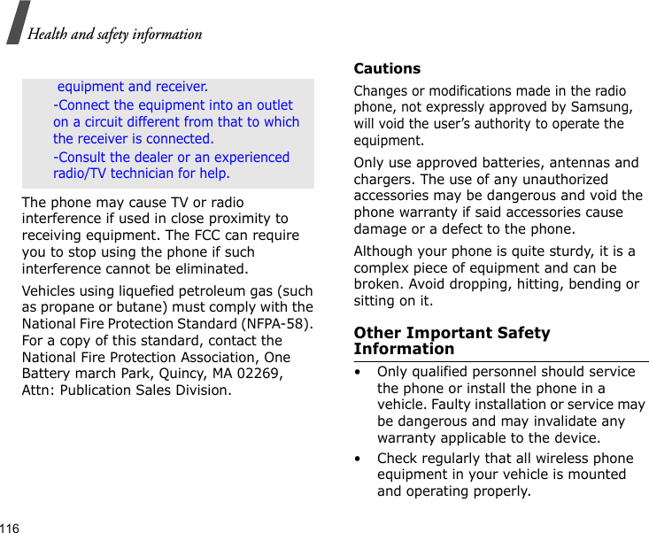 116Health and safety informationThe phone may cause TV or radio interference if used in close proximity to receiving equipment. The FCC can require you to stop using the phone if such interference cannot be eliminated.Vehicles using liquefied petroleum gas (such as propane or butane) must comply with the National Fire Protection Standard (NFPA-58). For a copy of this standard, contact the National Fire Protection Association, One Battery march Park, Quincy, MA 02269, Attn: Publication Sales Division.CautionsChanges or modifications made in the radio phone, not expressly approved by Samsung, will void the user’s authority to operate the equipment.Only use approved batteries, antennas and chargers. The use of any unauthorized accessories may be dangerous and void the phone warranty if said accessories cause damage or a defect to the phone.Although your phone is quite sturdy, it is a complex piece of equipment and can be broken. Avoid dropping, hitting, bending or sitting on it.Other Important Safety Information• Only qualified personnel should service the phone or install the phone in a vehicle. Faulty installation or service may be dangerous and may invalidate any warranty applicable to the device.• Check regularly that all wireless phone equipment in your vehicle is mounted and operating properly. equipment and receiver. -Connect the equipment into an outlet on a circuit different from that to which the receiver is connected. -Consult the dealer or an experienced radio/TV technician for help.