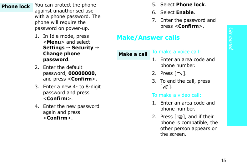Get started15Make/Answer callsYou can protect the phone against unauthorised use with a phone password. The phone will require the password on power-up.1. In Idle mode, press &lt;Menu&gt; and select Settings → Security → Change phone password.2. Enter the default password, 00000000, and press &lt;Confirm&gt;.3. Enter a new 4- to 8-digit password and press &lt;Confirm&gt;.4. Enter the new password again and press &lt;Confirm&gt;.Phone lock5. Select Phone lock.6. Select Enable.7. Enter the password and press &lt;Confirm&gt;.To make a voice  ca ll:1. Enter an area code and phone number.2. Press [ ].3. To end the call, press [].To make a vid eo  cal l:1. Enter an area code and phone number.2. Press [ ], and if their phone is compatible, the other person appears on the screen.Make a call