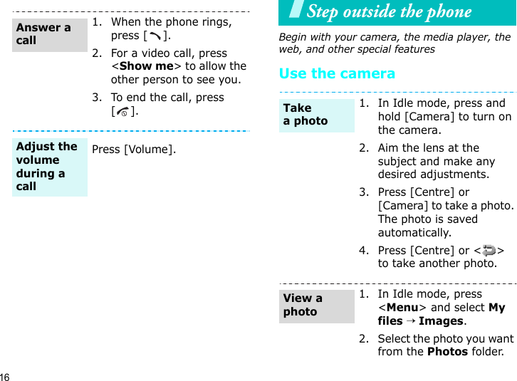 16Step outside the phoneBegin with your camera, the media player, the web, and other special featuresUse the camera1. When the phone rings, press [ ].2. For a video call, press &lt;Show me&gt; to allow the other person to see you.3. To end the call, press [].Press [Volume].Answer a callAdjust the volume during a call1. In Idle mode, press and hold [Camera] to turn on the camera.2. Aim the lens at the subject and make any desired adjustments.3. Press [Centre] or [Camera] to take a photo. The photo is saved automatically.4. Press [Centre] or &lt; &gt; to take another photo.1. In Idle mode, press &lt;Menu&gt; and select My files → Images.2. Select the photo you want from the Photos folder.Take a photoView a photo