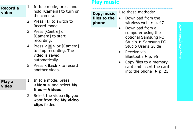 Step outside the phone17Play music1. In Idle mode, press and hold [Camera] to turn on the camera.2. Press [1] to switch to Record mode.3. Press [Centre] or [Camera] to start recording.4. Press &lt; &gt; or [Camera] to stop recording. The video is saved automatically.5. Press &lt;Back&gt; to record another video.1. In Idle mode, press &lt;Menu&gt; and select My files → Videos.2. Select the video clip you want from the My video clips folder.Record a videoPlay a videoUse these methods:• Download from the wireless webp. 47• Download from a computer using the optional Samsung PC StudioSamsung PC Studio User’s Guide•Receive via Bluetoothp. 95• Copy files to a memory card and insert the card into the phone p. 25Copy music files to the phone