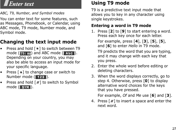 27Enter textABC, T9, Number, and Symbol modesYou can enter text for some features, such as Messages, Phonebook, or Calendar, using ABC mode, T9 mode, Number mode, and Symbol mode.Changing the text input mode• Press and hold [ ] to switch between T9 mode ( ) and ABC mode ( ). Depending on your country, you may also be able to access an input mode for your specific language.• Press [ ] to change case or switch to Number mode ( ).• Press and hold [ ] to switch to Symbol mode ( ).Using T9 modeT9 is a predictive text input mode that allows you to key in any character using single keystrokes.Entering a word in T9 mode1. Press [2] to [9] to start entering a word. Press each key once for each letter. For example, press [4], [3], [5], [5], and [6] to enter Hello in T9 mode. T9 predicts the word that you are typing, and it may change with each key that you press.2. Enter the whole word before editing or deleting characters.3. When the word displays correctly, go to step 4. Otherwise, press [0] to display alternative word choices for the keys that you have pressed. For example, Of and Me use [6] and [3].4. Press [ ] to insert a space and enter the next word.